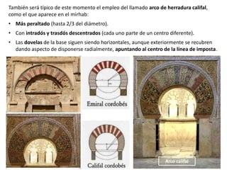 También será típico de este momento el empleo del llamado arco de herradura califal,
como el que aparece en el mirhab:
• Más peraltado (hasta 2/3 del diámetro).
• Con intradós y trasdós descentrados (cada uno parte de un centro diferente).
• Las dovelas de la base siguen siendo horizontales, aunque exteriormente se recubren
dando aspecto de disponerse radialmente, apuntando al centro de la línea de imposta.
Arco califal
 
