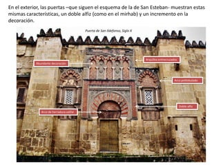 En el exterior, las puertas –que siguen el esquema de la de San Esteban- muestran estas
mismas características, un doble alfiz (como en el mirhab) y un incremento en la
decoración.
Doble alfiz
Arco polilobulado
Arquillos entrecruzados
Arco de herradura califal
Abundante decoración
Puerta de San Ildefonso, Siglo X
 