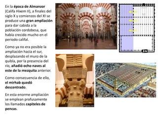 En la época de Almanzor
(Califa Hixem II), a finales del
siglo X y comienzos del XI se
produce una gran ampliación
para dar cabida a la
población cordobesa, que
había crecido mucho en el
periodo califal.
Como ya no era posible la
ampliación hacia el sur,
desplazando el muro de la
quibla, por la presencia del
río, añadió ocho naves al
este de la mezquita anterior.
Como consecuencia de ello,
el mirhab quedó
descentrado.
En esta enorme ampliación
se emplean profusamente
los llamados capiteles de
pencas.
 