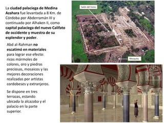 Abd al-Rahman no
escatimó en materiales
para lograr ese efecto:
ricos mármoles de
colores, oro y piedras
preciosas, mosaicos y las
mejores decoraciones
realizadas por artistas
cordobeses y extranjeros.
Se dispone en tres
terrazas, estando
ubicada la alcazaba y el
palacio en la parte
superior.
Mezquita
Salón del trono
La ciudad palaciega de Medina
Azahara fue levantada a 8 Km. de
Córdoba por Abderramán III y
continuado por Alhaken II, como
capital palaciega del nuevo Califato
de occidente y muestra de su
esplendor y poder.
 