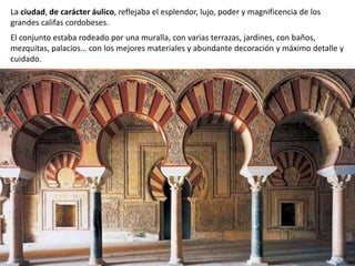 La ciudad, de carácter áulico, reflejaba el esplendor, lujo, poder y magnificencia de los
grandes califas cordobeses.
El conjunto estaba rodeado por una muralla, con varias terrazas, jardines, con baños,
mezquitas, palacios… con los mejores materiales y abundante decoración y máximo detalle y
cuidado.
 