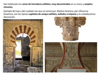 Son habituales los arcos de herradura califales, muy descentrados en su rosca y amplios
cimacios.
Ejemplo del lujo y del cuidado con que se construyó Medina Azahara, por influencia
bizantina, son los típicos capiteles de avispa califales, tallados a trépano y la cuidadosísima
decoración.
 