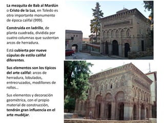 La mezquita de Bab al Mardún
o Cristo de la Luz, en Toledo es
otro importante monumento
de época califal (999).
Construida en ladrillo, de
planta cuadrada, dividida por
cuatro columnas que sustentan
arcos de herradura.
Está cubierta por nueve
cúpulas de estilo califal
diferentes.
Sus elementos son los típicos
del arte califal: arcos de
herradura, lobulados,
entrecruzados, modillones de
rollos…
Sus elementos y decoración
geométrica, con el propio
material de construcción,
tendrán gran influencia en el
arte mudéjar.
 