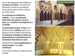 Tras la desintegración del Califato en
los Reinos de Taifas a la muerte de
Almanzor se inicia un periodo de
cierto declive por la menor riqueza
de estos reinos.
Se continúan las tradiciones
califales, si bien se emplearán
materiales más pobres, como el
yeso, que recubren la mampostería y
el ladrillo.
Se pretenderá emular el lujo de las
construcciones califales, pero al no
disponer de los medios económicos,
se tratará de conseguir el efecto de
fastuosidad con la proliferación de
elementos decorativos en yeso.
Abundarán los arcos polilobulados y
entrecruzados y los arcos
mixtilíneos.
El arco de herradura se reducirá a los
mirhab.
Periodo de las Taifas
 