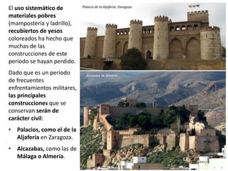 El uso sistemático de
materiales pobres
(mampostería y ladrillo),
recubiertos de yesos
coloreados ha hecho que
muchas de las
construcciones de este
periodo se hayan perdido.
Dado que es un periodo
de frecuentes
enfrentamientos militares,
las principales
construcciones que se
conservan serán de
carácter civil:
• Palacios, como el de la
Aljafería en Zaragoza.
• Alcazabas, como las de
Málaga o Almería.
Palacio de la Aljafería. Zaragoza
Alcazaba de Almería
 