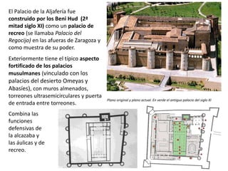 Combina las
funciones
defensivas de
la alcazaba y
las áulicas y de
recreo.
Plano original y plano actual. En verde el antiguo palacio del siglo XI
El Palacio de la Aljafería fue
construido por los Beni Hud (2ª
mitad siglo XI) como un palacio de
recreo (se llamaba Palacio del
Regocijo) en las afueras de Zaragoza y
como muestra de su poder.
Exteriormente tiene el típico aspecto
fortificado de los palacios
musulmanes (vinculado con los
palacios del desierto Omeyas y
Abasíes), con muros almenados,
torreones ultrasemicirculares y puerta
de entrada entre torreones.
 