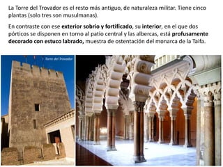 La Torre del Trovador es el resto más antiguo, de naturaleza militar. Tiene cinco
plantas (solo tres son musulmanas).
En contraste con ese exterior sobrio y fortificado, su interior, en el que dos
pórticos se disponen en torno al patio central y las albercas, está profusamente
decorado con estuco labrado, muestra de ostentación del monarca de la Taifa.
Torre del Trovador
 