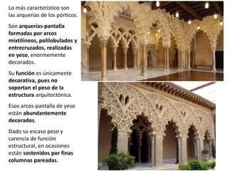 Lo más característico son
las arquerías de los pórticos.
Son arquerías-pantalla
formadas por arcos
mixtilíneos, polilobulados y
entrecruzados, realizadas
en yeso, enormemente
decorados.
Su función es únicamente
decorativa, pues no
soportan el peso de la
estructura arquitectónica.
Esos arcos-pantalla de yeso
están abundantemente
decorados.
Dado su escaso peso y
carencia de función
estructural, en ocasiones
están sostenidos por finas
columnas pareadas.
 
