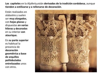 Están realizados en
alabastro y suelen
ser muy alargados,
con hojas planas y
dispuestas en varias
hileras y decoradas
en su interior con
ataurique.
En su parte superior
es habitual la
presencia de
decoración
geométrica a base
de arquillos
polilobulados
entrelazados unos
con otros.
Los capiteles en la Aljafería,están derivados de la tradición cordobesa, aunque
tienden a estilizarse y a rellenarse de decoración.
 