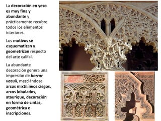La decoración en yeso
es muy fina y
abundante y
prácticamente recubre
todos los elementos
interiores.
Los motivos se
esquematizan y
geometrizan respecto
del arte califal.
La abundante
decoración genera una
impresión de horror
vacuii, mezclándose
arcos mixtilíneos ciegos,
arcos lobulados,
ataurique, decoración
en forma de cintas,
geométrica e
inscripciones.
 