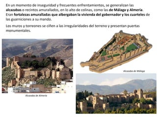 En un momento de inseguridad y frecuentes enfrentamientos, se generalizan las
alcazabas o recintos amurallados, en lo alto de colinas, como las de Málaga y Almería.
Eran fortalezas amuralladas que albergaban la vivienda del gobernador y los cuarteles de
las guarniciones a su mando.
Los muros y torreones se ciñen a las irregularidades del terreno y presentan puertas
monumentales.
Alcazaba de Almería
Alcazaba de Málaga
 