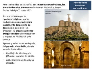 Se caracterizaron por su
rigorismo religioso, que se
traducirá en una arquitectura
inicialmente desprovista de
decoración, pero que –sin
embargo- irá progresivamente
enriqueciéndose al contacto con
la riqueza de Al Ándalus y de
oriente.
Apenas quedan restos en España
del periodo almorávide, siendo
los más destacables:
• Castillejo de Monteagudo
(Murcia), murallas de Niebla.
• Aljibe Cáceres (de la antigua
alcazaba)
Ante la debilidad de las Taifas, dos imperios norteafricanos, los
almorávides y los almohades dominaron Al Ándalus desde
finales del siglo XI hasta 1212. Castillejo de Monteagudo
(Murcia)
Aljibe de Cáceres
Periodo de las
invasiones
norteafricanas
 