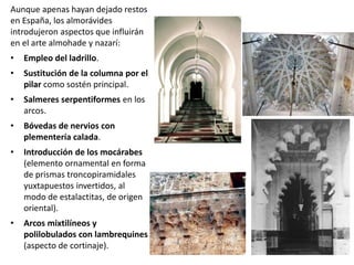 Aunque apenas hayan dejado restos
en España, los almorávides
introdujeron aspectos que influirán
en el arte almohade y nazarí:
• Empleo del ladrillo.
• Sustitución de la columna por el
pilar como sostén principal.
• Salmeres serpentiformes en los
arcos.
• Bóvedas de nervios con
plementería calada.
• Introducción de los mocárabes
(elemento ornamental en forma
de prismas troncopiramidales
yuxtapuestos invertidos, al
modo de estalactitas, de origen
oriental).
• Arcos mixtilíneos y
polilobulados con lambrequines
(aspecto de cortinaje).
 