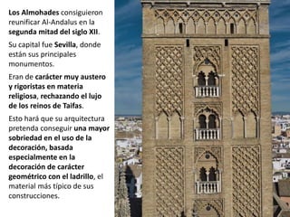 Los Almohades consiguieron
reunificar Al-Andalus en la
segunda mitad del siglo XII.
Su capital fue Sevilla, donde
están sus principales
monumentos.
Eran de carácter muy austero
y rigoristas en materia
religiosa, rechazando el lujo
de los reinos de Taifas.
Esto hará que su arquitectura
pretenda conseguir una mayor
sobriedad en el uso de la
decoración, basada
especialmente en la
decoración de carácter
geométrico con el ladrillo, el
material más típico de sus
construcciones.
 