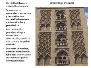 • Uso del ladrillo como
material fundamental.
• Se recupera la
austeridad constructiva
y decorativa, con
decoración basada en
motivos simples y
geométricos.
• Esta decoración
geométrica llega a
enmascarar la
construcción, siendo la
más habitual los paños
de sebka.
• Son redes de rombos,
de trazos mixtilíneos y
lobulados que recubren
las superficies planas,
enmascarándolas.
Características principales
 