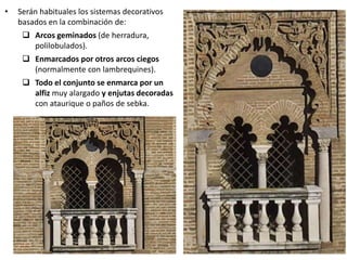 • Serán habituales los sistemas decorativos
basados en la combinación de:
 Arcos geminados (de herradura,
polilobulados).
 Enmarcados por otros arcos ciegos
(normalmente con lambrequines).
 Todo el conjunto se enmarca por un
alfiz muy alargado y enjutas decoradas
con ataurique o paños de sebka.
 
