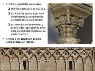 • Empleo de capiteles encintados:
 Derivado del capitel compuesto.
 Las hojas de acanto están muy
simplificadas, lisas y pareadas,
asemejándose a un meandro.
 Las volutas se esquematizan y
geometrizan, apareciendo entre
ellas unas bandas horizontales a
modo de cintas.
• Empleo de la cerámica y azulejo
como decoración exterior.
 