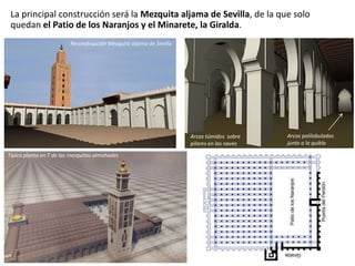 La principal construcción será la Mezquita aljama de Sevilla, de la que solo
quedan el Patio de los Naranjos y el Minarete, la Giralda.
Reconstrucción Mezquita aljama de Sevilla
Típica planta en T de las mezquitas almohades
Arcos túmidos sobre
pilares en las naves
Arcos polilobulados
junto a la quibla
 