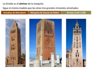 La Giralda es el alminar de la mezquita.
Sigue el mismo modelo que los otros tres grandes minaretes almohades:
Kutubiya de Marrakech Mezquita de Hassán de Rabat Giralda (1184-1198)
 