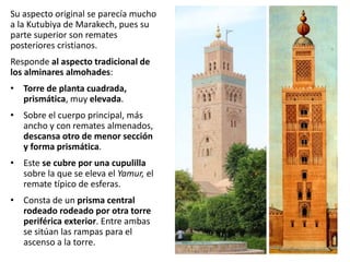 Su aspecto original se parecía mucho
a la Kutubiya de Marakech, pues su
parte superior son remates
posteriores cristianos.
Responde al aspecto tradicional de
los alminares almohades:
• Torre de planta cuadrada,
prismática, muy elevada.
• Sobre el cuerpo principal, más
ancho y con remates almenados,
descansa otro de menor sección
y forma prismática.
• Este se cubre por una cupulilla
sobre la que se eleva el Yamur, el
remate típico de esferas.
• Consta de un prisma central
rodeado rodeado por otra torre
periférica exterior. Entre ambas
se sitúan las rampas para el
ascenso a la torre.
 
