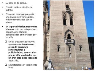 • Su base es de piedra.
• El resto está construido de
ladrillo.
• El cuerpo principal presenta
una división en varios pisos,
más ornamentados con la
altura.
• En la parte inferior predomina
el muro, roto tan solo por tres
pequeños ventanales
polilobulados enmarcados por
un alfiz.
 En los tres pisos sucesivos
aparecen ventanales con
arcos de herradura
semicirculares o
polilobulados, enmarcados
por un alfiz y rodeados por
un gran arco ciego lobulado
apuntado.
 Los laterales son totalmente
lisos.
 