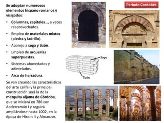 Se adoptan numerosos
elementos hispano romanos y
visigodos:
• Columnas, capiteles…, a veces
reaprovechados.
• Empleo de materiales mixtos
(piedra y ladrillo).
• Aparejo a soga y tizón.
• Empleo de arquerías
superpuestas.
• Sistemas abovedados y
adintelados.
• Arco de herradura.
Se van creando las características
del arte califal y la principal
construcción será la de la
mezquita aljama de Córdoba,
que se iniciará en 786 con
Abderramán I y seguirá
ampliándose hasta 1002, en la
época de Hixem II y Almanzor.
Periodo Cordobés
 