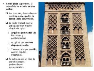 • En los pisos superiores, la
superficie se articula en tres
calles:
 Las laterales, decoradas con
dobles grandes paños de
sebka sobre columnillas.
 La parte central, que se
articula con un motivo
almohade típico:
o Arquillos geminados (de
herradura y
polilobulados),
o Acogidos por un arco
ciego acortinado.
o Y enmarcado por un alfiz,
con las enjutas
decoradas.
 Se culmina por un friso de
arquillos ciegos
polilobulados
entrecruzados.
 