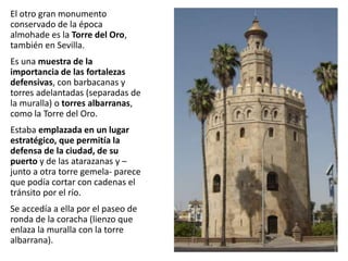 El otro gran monumento
conservado de la época
almohade es la Torre del Oro,
también en Sevilla.
Es una muestra de la
importancia de las fortalezas
defensivas, con barbacanas y
torres adelantadas (separadas de
la muralla) o torres albarranas,
como la Torre del Oro.
Estaba emplazada en un lugar
estratégico, que permitía la
defensa de la ciudad, de su
puerto y de las atarazanas y –
junto a otra torre gemela- parece
que podía cortar con cadenas el
tránsito por el río.
Se accedía a ella por el paseo de
ronda de la coracha (lienzo que
enlaza la muralla con la torre
albarrana).
 