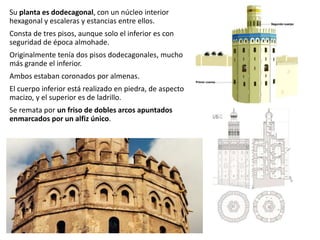 Su planta es dodecagonal, con un núcleo interior
hexagonal y escaleras y estancias entre ellos.
Consta de tres pisos, aunque solo el inferior es con
seguridad de época almohade.
Originalmente tenía dos pisos dodecagonales, mucho
más grande el inferior.
Ambos estaban coronados por almenas.
El cuerpo inferior está realizado en piedra, de aspecto
macizo, y el superior es de ladrillo.
Se remata por un friso de dobles arcos apuntados
enmarcados por un alfiz único.
 
