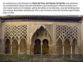 En arquitectura civil destacará el Patio del Yeso, del Alcázar de Sevilla, que presenta
las características típicas del arte almohade y que tendrá gran influencia tanto en el
arte nazarí como en el mudéjar: paños de sebka en los laterales, arco de lambrequines
con enjutas decoradas rodeado por alfiz y que enmarca arcos de herradura geminados
bajo un alfiz.
 