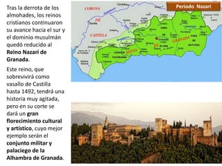 Tras la derrota de los
almohades, los reinos
cristianos continuaron
su avance hacia el sur y
el dominio musulmán
quedó reducido al
Reino Nazarí de
Granada.
Este reino, que
sobrevivirá como
vasallo de Castilla
hasta 1492, tendrá una
historia muy agitada,
pero en su corte se
dará un gran
florecimiento cultural
y artístico, cuyo mejor
ejemplo serán el
conjunto militar y
palaciego de la
Alhambra de Granada.
Periodo Nazari
 