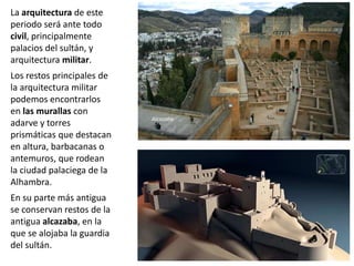 La arquitectura de este
periodo será ante todo
civil, principalmente
palacios del sultán, y
arquitectura militar.
Los restos principales de
la arquitectura militar
podemos encontrarlos
en las murallas con
adarve y torres
prismáticas que destacan
en altura, barbacanas o
antemuros, que rodean
la ciudad palaciega de la
Alhambra.
En su parte más antigua
se conservan restos de la
antigua alcazaba, en la
que se alojaba la guardia
del sultán.
Alcazaba
 