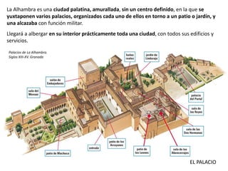 La Alhambra es una ciudad palatina, amurallada, sin un centro definido, en la que se
yuxtaponen varios palacios, organizados cada uno de ellos en torno a un patio o jardín, y
una alcazaba con función militar.
Llegará a albergar en su interior prácticamente toda una ciudad, con todos sus edificios y
servicios.
EL PALACIO
Palacios de La Alhambra.
Siglos XIII-XV. Granada
 