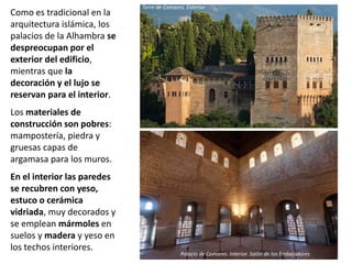 Como es tradicional en la
arquitectura islámica, los
palacios de la Alhambra se
despreocupan por el
exterior del edificio,
mientras que la
decoración y el lujo se
reservan para el interior.
Los materiales de
construcción son pobres:
mampostería, piedra y
gruesas capas de
argamasa para los muros.
En el interior las paredes
se recubren con yeso,
estuco o cerámica
vidriada, muy decorados y
se emplean mármoles en
suelos y madera y yeso en
los techos interiores.
Torre de Comares. Exterior
Palacio de Comares. Interior. Salón de los Embajadores
 