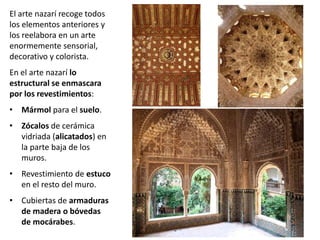 El arte nazarí recoge todos
los elementos anteriores y
los reelabora en un arte
enormemente sensorial,
decorativo y colorista.
En el arte nazarí lo
estructural se enmascara
por los revestimientos:
• Mármol para el suelo.
• Zócalos de cerámica
vidriada (alicatados) en
la parte baja de los
muros.
• Revestimiento de estuco
en el resto del muro.
• Cubiertas de armaduras
de madera o bóvedas
de mocárabes.
 