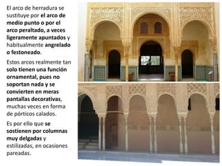 El arco de herradura se
sustituye por el arco de
medio punto o por el
arco peraltado, a veces
ligeramente apuntados y
habitualmente angrelado
o festoneado.
Estos arcos realmente tan
solo tienen una función
ornamental, pues no
soportan nada y se
convierten en meras
pantallas decorativas,
muchas veces en forma
de pórticos calados.
Es por ello que se
sostienen por columnas
muy delgadas y
estilizadas, en ocasiones
pareadas.
 