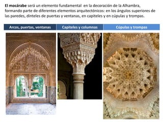 El mocárabe será un elemento fundamental en la decoración de la Alhambra,
formando parte de diferentes elementos arquitectónicos: en los ángulos superiores de
las paredes, dinteles de puertas y ventanas, en capiteles y en cúpulas y trompas.
Arcos, puertas, ventanas Capiteles y columnas Cúpulas y trompas
 
