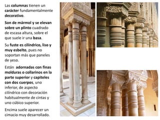Las columnas tienen un
carácter fundamentalmente
decorativo.
Son de mármol y se elevan
sobre un plinto cuadrado
de escasa altura, sobre el
que suele ir una basa.
Su fuste es cilíndrico, liso y
muy esbelto, pues no
soportan más que paneles
de yeso.
Están adornadas con finas
molduras o collarinos en la
parte superior y capiteles
con dos cuerpos, uno
inferior, de aspecto
cilíndrico con decoración
habitualmente de cintas y
uno cúbico superior.
Encima suele aparecer un
cimacio muy desarrollado.
 
