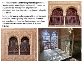 Son frecuentes las ventanas ajimezadas geminadas
separadas por una columna. Construidas con arcos
angrelados de medio punto o ligeramente
apuntados, que descansan sobre columnas adosadas
a la pared.
Suelen estar enmarcadas por un alfiz, muchas veces
decorado con caligrafía y en su interior cubiertas
por celosías, que junto con la decoración de estuco y
alicatado contribuyen a desvanecer el espacio
interior.
 