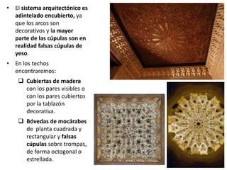 • El sistema arquitectónico es
adintelado encubierto, ya
que los arcos son
decorativos y la mayor
parte de las cúpulas son en
realidad falsas cúpulas de
yeso.
• En los techos
encontraremos:
 Cubiertas de madera
con los pares visibles o
con los pares cubiertos
por la tablazón
decorativa.
 Bóvedas de mocárabes
de planta cuadrada y
rectangular y falsas
cúpulas sobre trompas,
de forma octogonal o
estrellada.
 
