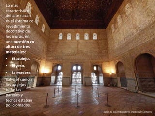 • El azulejo.
• El yeso.
• La madera.
Salvo el suelo y
los azulejos
todas las
paredes y
techos estaban
policromados.
Lo más
característico
del arte nazarí
es el sistema de
revestimiento
decorativo de
los muros, en
una sucesión en
altura de tres
materiales:
Salón de los embajadores. Palacio de Comares
 