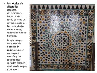• Los zócalos de
alicatados
alcanzan
extraordinaria
importancia
como sistema de
revestimiento de
las partes bajas
de los muros,
expuestas al roce
humano.
• Las piezas que
componen la
decoración
geométrica son
de pequeño
tamaño y de
colores muy
variados (blanco,
azul, verde, negro
y dorado.
 