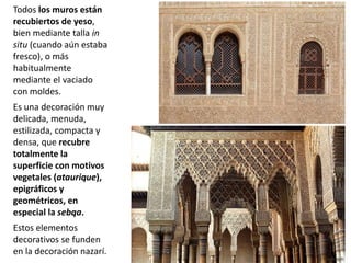 Todos los muros están
recubiertos de yeso,
bien mediante talla in
situ (cuando aún estaba
fresco), o más
habitualmente
mediante el vaciado
con moldes.
Es una decoración muy
delicada, menuda,
estilizada, compacta y
densa, que recubre
totalmente la
superficie con motivos
vegetales (ataurique),
epigráficos y
geométricos, en
especial la sebqa.
Estos elementos
decorativos se funden
en la decoración nazarí.
 