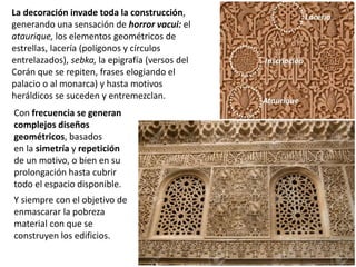 Con frecuencia se generan
complejos diseños
geométricos, basados
en la simetría y repetición
de un motivo, o bien en su
prolongación hasta cubrir
todo el espacio disponible.
Y siempre con el objetivo de
enmascarar la pobreza
material con que se
construyen los edificios.
La decoración invade toda la construcción,
generando una sensación de horror vacui: el
ataurique, los elementos geométricos de
estrellas, lacería (polígonos y círculos
entrelazados), sebka, la epigrafía (versos del
Corán que se repiten, frases elogiando el
palacio o al monarca) y hasta motivos
heráldicos se suceden y entremezclan.
 