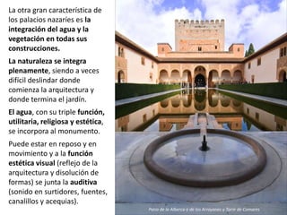 La otra gran característica de
los palacios nazaríes es la
integración del agua y la
vegetación en todas sus
construcciones.
La naturaleza se integra
plenamente, siendo a veces
difícil deslindar donde
comienza la arquitectura y
donde termina el jardín.
El agua, con su triple función,
utilitaria, religiosa y estética,
se incorpora al monumento.
Puede estar en reposo y en
movimiento y a la función
estética visual (reflejo de la
arquitectura y disolución de
formas) se junta la auditiva
(sonido en surtidores, fuentes,
canalillos y acequias).
Patio de la Alberca o de los Arrayanes y Torre de Comares
 