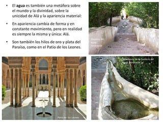 • El agua es también una metáfora sobre
el mundo y la divinidad, sobre la
unicidad de Alá y la apariencia material:
• En apariencia cambia de forma y en
constante movimiento, pero en realidad
es siempre la misma y única: Alá.
• Son también los hilos de oro y plata del
Paraíso, como en el Patio de los Leones.
Patio de los Leones
Escalera del
agua.
Generalife
Pasamanos de la Escalera del
Agua. Generalife
 