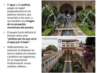 Jardines del Generalife
• El agua y los jardines
juegan un papel
preponderante en los
palacios nazaríes, que
recuerdan a los oasis, y
son también una imagen
de la concepción
musulmana del paraíso.
• El propio Corán definirá el
Paraíso como unos
”jardines por los que corre
el agua por lo bajo”.
• Habitualmente, las
estancias se disponen en
torno a patios con fuentes
y jardines con vegetación,
en un espectáculo
multisensorial: visual,
auditivo, olfativo…
 