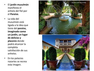 • El jardín musulmán
manifiesta el
anhelo del fiel por
el Paraíso.
• La vida del
musulmán está
ligada a la idea que
tiene del paraíso,
imaginado como
un jardín, un lugar
de delicias y
placeres donde
podrá alcanzar la
completa
satisfacción de sus
anhelos.
• En los palacios
nazaríes se recrea
esta imagen.
Jardines del Generalife
 