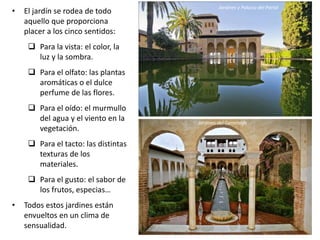 Jardines y Palacio del Partal
• El jardín se rodea de todo
aquello que proporciona
placer a los cinco sentidos:
 Para la vista: el color, la
luz y la sombra.
 Para el olfato: las plantas
aromáticas o el dulce
perfume de las flores.
 Para el oído: el murmullo
del agua y el viento en la
vegetación.
 Para el tacto: las distintas
texturas de los
materiales.
 Para el gusto: el sabor de
los frutos, especias…
• Todos estos jardines están
envueltos en un clima de
sensualidad.
Jardines del Generalife
 