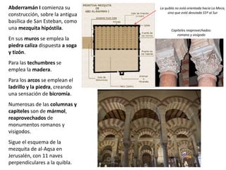 Abderramán I comienza su
construcción, sobre la antigua
basílica de San Esteban, como
una mezquita hipóstila.
En sus muros se emplea la
piedra caliza dispuesta a soga
y tizón.
Para las techumbres se
emplea la madera.
Para los arcos se emplean el
ladrillo y la piedra, creando
una sensación de bicromía.
Numerosas de las columnas y
capiteles son de mármol,
reaprovechados de
monumentos romanos y
visigodos.
Sigue el esquema de la
mezquita de al-Aqsa en
Jerusalén, con 11 naves
perpendiculares a la quibla.
La quibla no está orientada hacia La Meca,
sino que está desviada 55º al Sur
Capiteles reaprovechados:
romano y visigodo
 